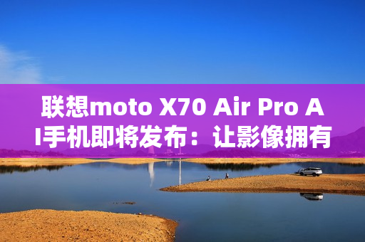 联想moto X70 Air Pro AI手机即将发布：让影像拥有思考