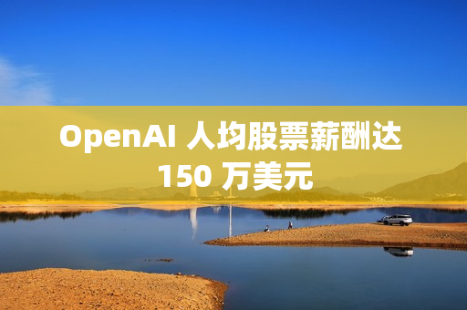 OpenAI 人均股票薪酬达 150 万美元