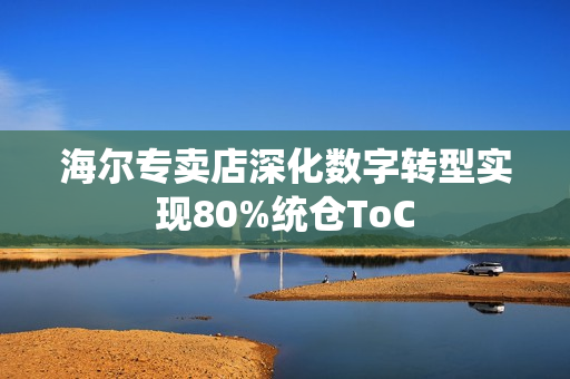 海尔专卖店深化数字转型实现80%统仓ToC