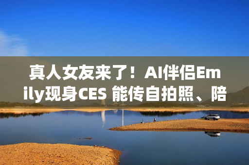 真人女友来了！AI伴侣Emily现身CES 能传自拍照、陪你聊天8小时