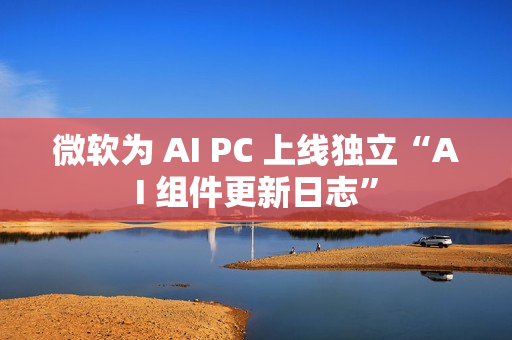 微软为 AI PC 上线独立“AI 组件更新日志” 微软为 AI PC 上线独立“AI 组件更新日志”