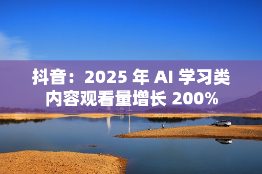 抖音：2025 年 AI 学习类内容观看量增长 200%
