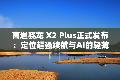 高通骁龙 X2 Plus正式发布：定位超强续航与AI的轻薄本芯片
