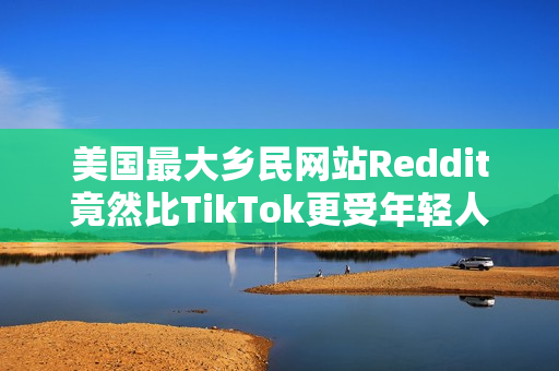 美国最大乡民网站Reddit竟然比TikTok更受年轻人欢迎？最大原因：AI垃圾文比较少