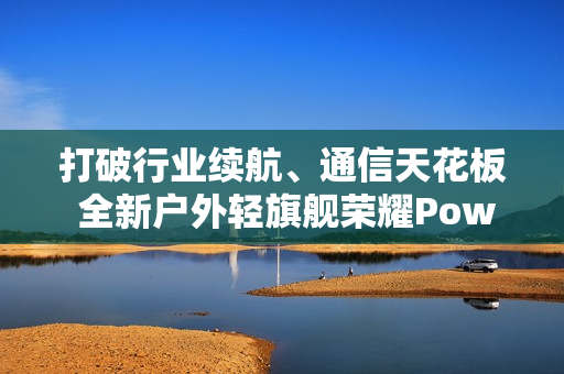 打破行业续航、通信天花板 全新户外轻旗舰荣耀Power2发布