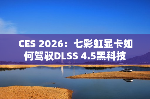 CES 2026：七彩虹显卡如何驾驭DLSS 4.5黑科技
