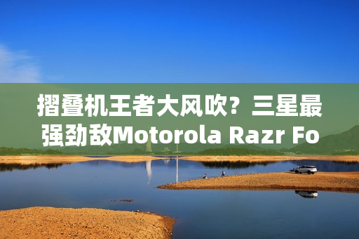 摺叠机王者大风吹？三星最强劲敌Motorola Razr Fold传将挑战Z Fold 8