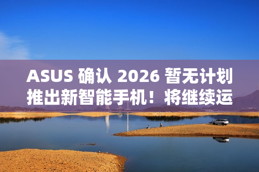 ASUS 确认 2026 暂无计划推出新智能手机！将继续运营相关业务、维护 / 韧体升级 / 保养无影响