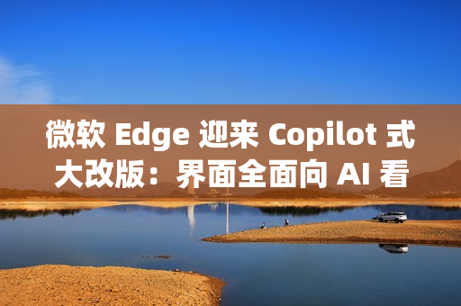 微软 Edge 迎来 Copilot 式大改版：界面全面向 AI 看齐