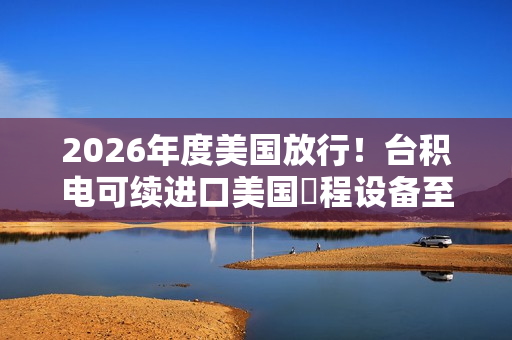2026年度美国放行！台积电可续进口美国製程设备至南京厂