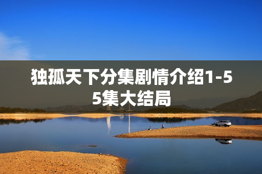 独孤天下分集剧情介绍1-55集大结局 独孤天下分集剧情介绍1-55集大结局