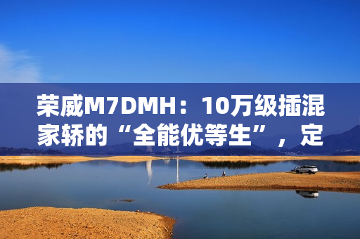 荣威M7DMH：10万级插混家轿的“全能优等生”，定义家庭出行新标杆