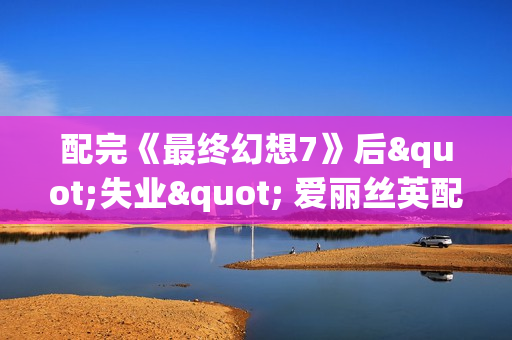 配完《最终幻想7》后"失业" 爱丽丝英配靠直播维持生计