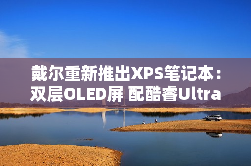 戴尔重新推出XPS笔记本：双层OLED屏 配酷睿Ultra 3系列处理器