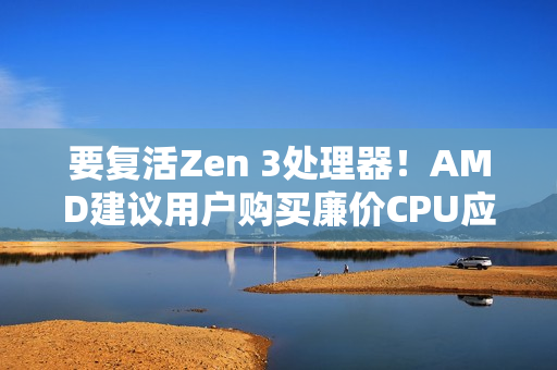 要复活Zen 3处理器！AMD建议用户购买廉价CPU应对内存涨价：帮你们省钱
