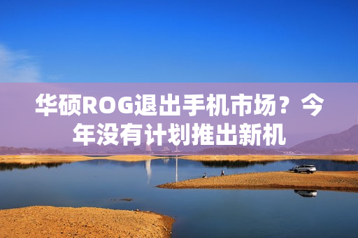 华硕ROG退出手机市场？今年没有计划推出新机