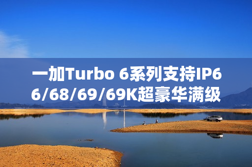 一加Turbo 6系列支持IP66/68/69/69K超豪华满级防水：防泡水、防热水、防喷水