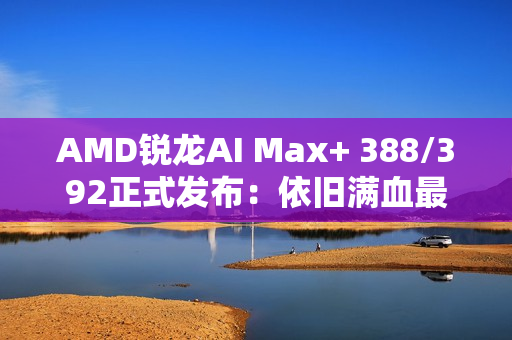 AMD锐龙AI Max+ 388/392正式发布：依旧满血最强集显！