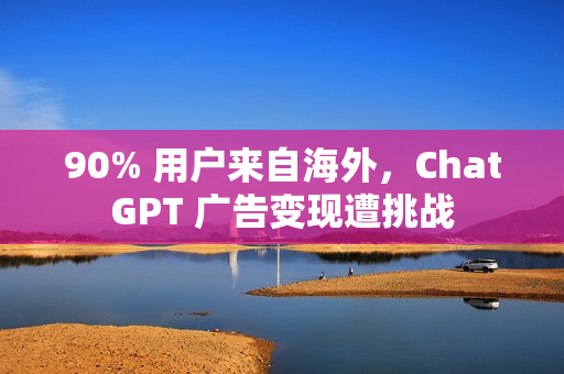 90% 用户来自海外，ChatGPT 广告变现遭挑战
