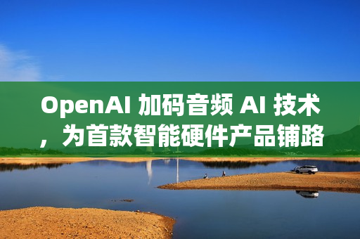 OpenAI 加码音频 AI 技术，为首款智能硬件产品铺路