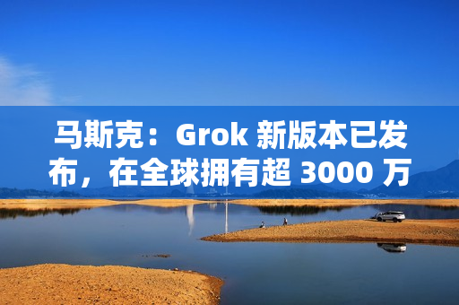 马斯克：Grok 新版本已发布，在全球拥有超 3000 万月活跃用户