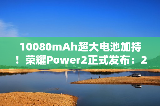 10080mAh超大电池加持！荣耀Power2正式发布：2699元起