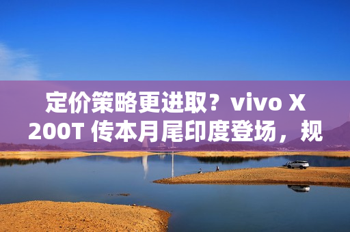 定价策略更进取？vivo X200T 传本月尾印度登场，规格继承旗舰效能!