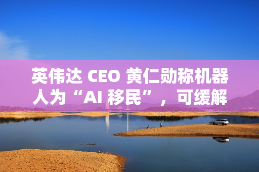 英伟达 CEO 黄仁勋称机器人为“AI 移民”，可缓解劳动力短缺问题