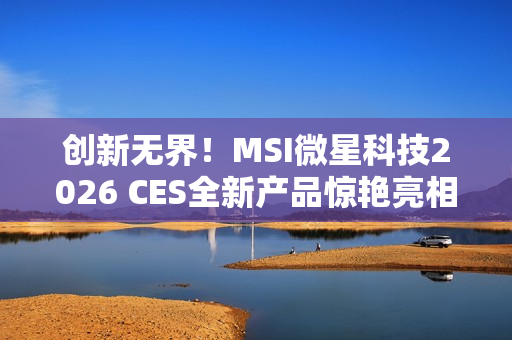 创新无界！MSI微星科技2026 CES全新产品惊艳亮相 突破技术壁垒，定义个人电脑硬件新标准