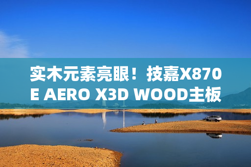 实木元素亮眼！技嘉X870E AERO X3D WOOD主板评测：顶级性能搭配全新设计 DIY审美新高度