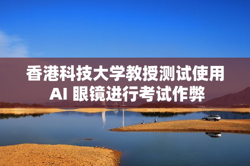 香港科技大学教授测试使用 AI 眼镜进行考试作弊
