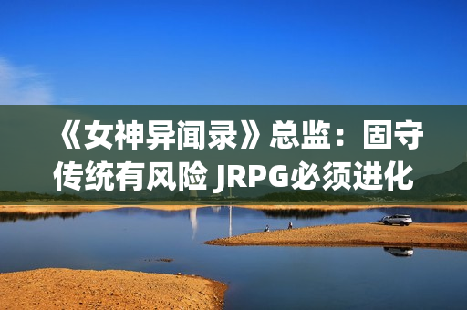 《女神异闻录》总监：固守传统有风险 JRPG必须进化！