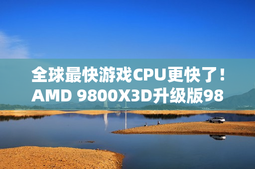 全球最快游戏CPU更快了！AMD 9800X3D升级版9850X3D发布：比Intel 285K最多快60%