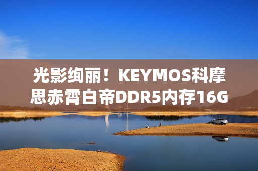 光影绚丽！KEYMOS科摩思赤霄白帝DDR5内存16GBx2 6000MHz图赏