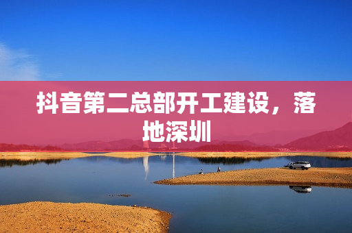 抖音第二总部开工建设,落地深圳 抖音第二总部开工建设,落地深圳
