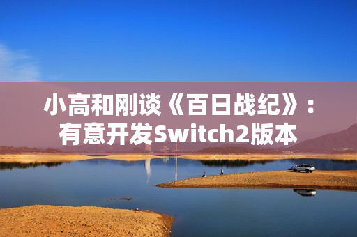 小高和刚谈《百日战纪》：有意开发Switch2版本