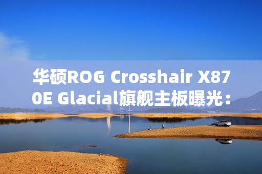 华硕ROG Crosshair X870E Glacial旗舰主板曝光:全白设计颜值无敌 华硕ROG Crosshair X870E Glacial旗舰主板曝光:全白设计颜值无敌