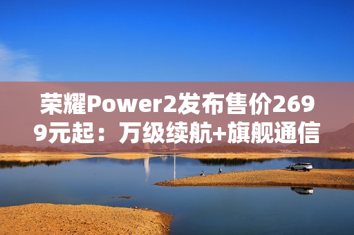 荣耀Power2发布售价2699元起：万级续航+旗舰通信，打造2026户外轻旗舰