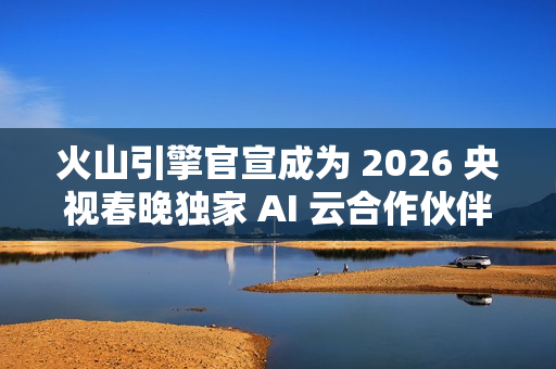 火山引擎官宣成为 2026 央视春晚独家 AI 云合作伙伴