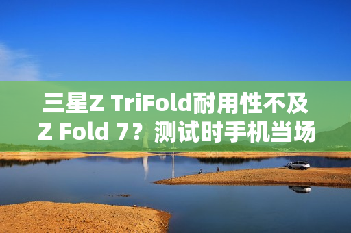 三星Z TriFold耐用性不及Z Fold 7？测试时手机当场报废