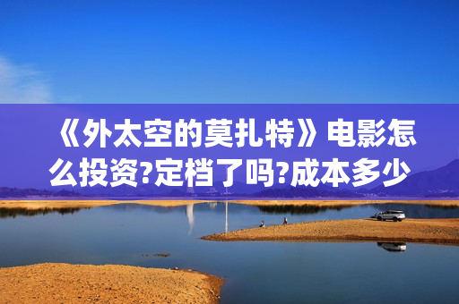 《外太空的莫扎特》电影怎么投资?定档了吗?成本多少?(外太空的莫扎特好看吗)