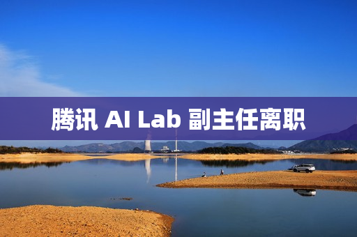 腾讯 AI Lab 副主任离职 腾讯 AI Lab 副主任离职