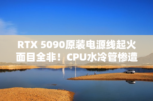RTX 5090原装电源线起火面目全非！CPU水冷管惨遭波及