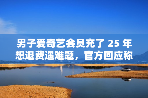 男子爱奇艺会员充了 25 年想退费遇难题，官方回应称将核实后安排退费