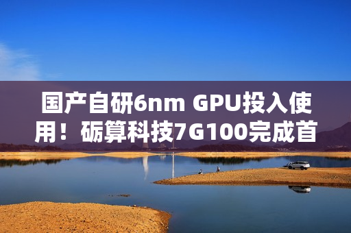 国产自研6nm GPU投入使用！砺算科技7G100完成首批订单交付