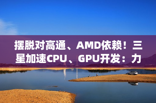 摆脱对高通、AMD依赖！三星加速CPU、GPU开发：力争Exynos 2800全自己来