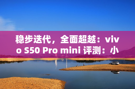 稳步迭代，全面超越：vivo S50 Pro mini 评测：小直屏旗舰的进化标杆
