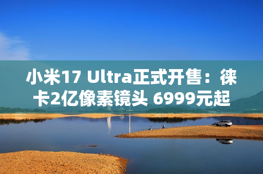 小米17 Ultra正式开售：徕卡2亿像素镜头 6999元起