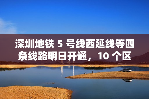 深圳地铁 5 号线西延线等四条线路明日开通，10 个区轨道交通全覆盖