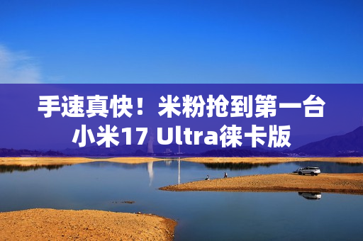 手速真快！米粉抢到第一台小米17 Ultra徕卡版